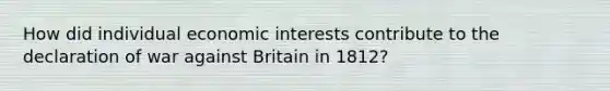 How did individual economic interests contribute to the declaration of war against Britain in 1812?