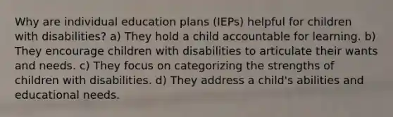 Why are individual education plans (IEPs) helpful for children with disabilities? a) They hold a child accountable for learning. b) They encourage children with disabilities to articulate their wants and needs. c) They focus on categorizing the strengths of children with disabilities. d) They address a child's abilities and educational needs.