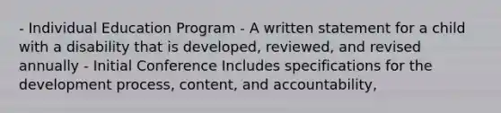 - Individual Education Program - A written statement for a child with a disability that is developed, reviewed, and revised annually - Initial Conference Includes specifications for the development process, content, and accountability,