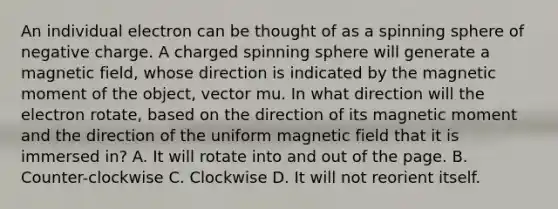 An individual electron can be thought of as a spinning sphere of negative charge. A charged spinning sphere will generate a magnetic field, whose direction is indicated by the magnetic moment of the object, vector mu. In what direction will the electron rotate, based on the direction of its magnetic moment and the direction of the uniform magnetic field that it is immersed in? A. It will rotate into and out of the page. B. Counter-clockwise C. Clockwise D. It will not reorient itself.