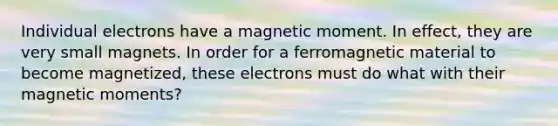 Individual electrons have a magnetic moment. In effect, they are very small magnets. In order for a ferromagnetic material to become magnetized, these electrons must do what with their magnetic moments?