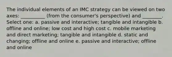 The individual elements of an IMC strategy can be viewed on two axes: __________ (from the consumer's perspective) and ________. Select one: a. passive and interactive; tangible and intangible b. offline and online; low cost and high cost c. mobile marketing and direct marketing; tangible and intangible d. static and changing; offline and online e. passive and interactive; offline and online