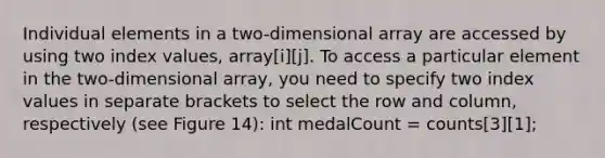 Individual elements in a two-dimensional array are accessed by using two index values, array[i][j]. To access a particular element in the two-dimensional array, you need to specify two index values in separate brackets to select the row and column, respectively (see Figure 14): int medalCount = counts[3][1];