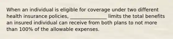 When an individual is eligible for coverage under two different health insurance policies, _______________ limits the total benefits an insured individual can receive from both plans to not more than 100% of the allowable expenses.