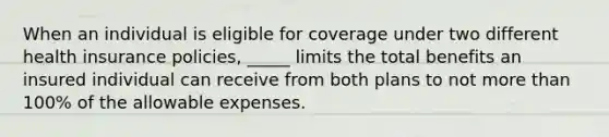 When an individual is eligible for coverage under two different health insurance policies, _____ limits the total benefits an insured individual can receive from both plans to not more than 100% of the allowable expenses.