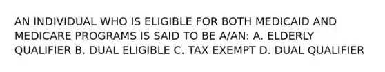 AN INDIVIDUAL WHO IS ELIGIBLE FOR BOTH MEDICAID AND MEDICARE PROGRAMS IS SAID TO BE A/AN: A. ELDERLY QUALIFIER B. DUAL ELIGIBLE C. TAX EXEMPT D. DUAL QUALIFIER