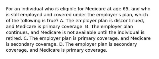 For an individual who is eligible for Medicare at age 65, and who is still employed and covered under the employer's plan, which of the following is true? A. The employer plan is discontinued, and Medicare is primary coverage. B. The employer plan continues, and Medicare is not available until the individual is retired. C. The employer plan is primary coverage, and Medicare is secondary coverage. D. The employer plan is secondary coverage, and Medicare is primary coverage.