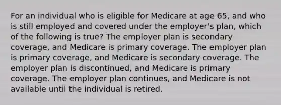 For an individual who is eligible for Medicare at age 65, and who is still employed and covered under the employer's plan, which of the following is true? The employer plan is secondary coverage, and Medicare is primary coverage. The employer plan is primary coverage, and Medicare is secondary coverage. The employer plan is discontinued, and Medicare is primary coverage. The employer plan continues, and Medicare is not available until the individual is retired.