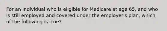 For an individual who is eligible for Medicare at age 65, and who is still employed and covered under the employer's plan, which of the following is true?