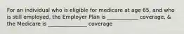 For an individual who is eligible for medicare at age 65, and who is still employed, the Employer Plan is ____________ coverage, & the Medicare is _______________ coverage