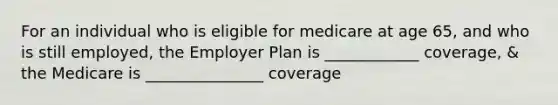 For an individual who is eligible for medicare at age 65, and who is still employed, the Employer Plan is ____________ coverage, & the Medicare is _______________ coverage