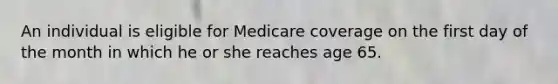 An individual is eligible for Medicare coverage on the first day of the month in which he or she reaches age 65.