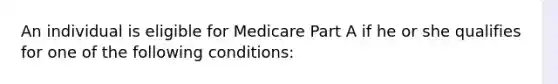 An individual is eligible for Medicare Part A if he or she qualifies for one of the following conditions: