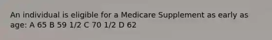 An individual is eligible for a Medicare Supplement as early as age: A 65 B 59 1/2 C 70 1/2 D 62