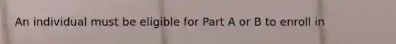 An individual must be eligible for Part A or B to enroll in