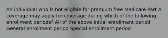 An individual who is not eligible for premium free Medicare Part A coverage may apply for coverage during which of the following enrollment periods? All of the above Initial enrollment period General enrollment period Special enrollment period