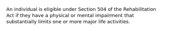 An individual is eligible under Section 504 of the Rehabilitation Act if they have a physical or mental impairment that substantially limits one or more major life activities.