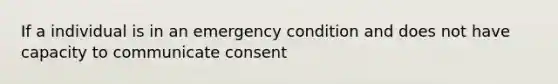 If a individual is in an emergency condition and does not have capacity to communicate consent