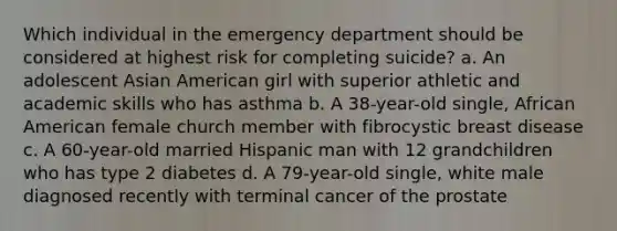 Which individual in the emergency department should be considered at highest risk for completing suicide? a. An adolescent Asian American girl with superior athletic and academic skills who has asthma b. A 38-year-old single, African American female church member with fibrocystic breast disease c. A 60-year-old married Hispanic man with 12 grandchildren who has type 2 diabetes d. A 79-year-old single, white male diagnosed recently with terminal cancer of the prostate