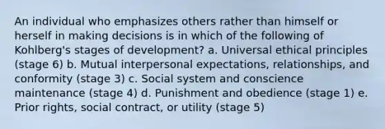 An individual who emphasizes others rather than himself or herself in making decisions is in which of the following of Kohlberg's stages of development? a. Universal ethical principles (stage 6) b. Mutual interpersonal expectations, relationships, and conformity (stage 3) c. Social system and conscience maintenance (stage 4) d. Punishment and obedience (stage 1) e. Prior rights, social contract, or utility (stage 5)