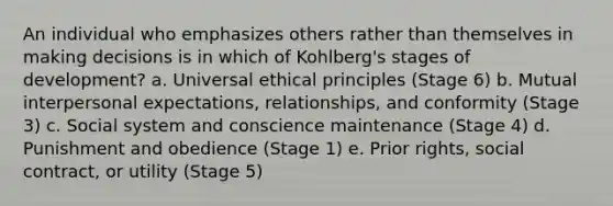 An individual who emphasizes others rather than themselves in making decisions is in which of Kohlberg's stages of development? a. Universal ethical principles (Stage 6) b. Mutual interpersonal expectations, relationships, and conformity (Stage 3) c. Social system and conscience maintenance (Stage 4) d. Punishment and obedience (Stage 1) e. Prior rights, social contract, or utility (Stage 5)