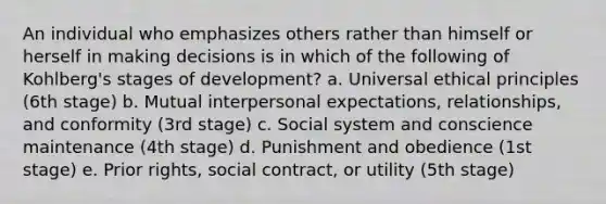 An individual who emphasizes others rather than himself or herself in making decisions is in which of the following of Kohlberg's stages of development? a. Universal ethical principles (6th stage) b. Mutual interpersonal expectations, relationships, and conformity (3rd stage) c. Social system and conscience maintenance (4th stage) d. Punishment and obedience (1st stage) e. Prior rights, social contract, or utility (5th stage)