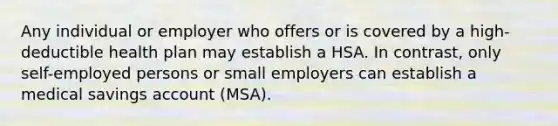 Any individual or employer who offers or is covered by a high-deductible health plan may establish a HSA. In contrast, only self-employed persons or small employers can establish a medical savings account (MSA).