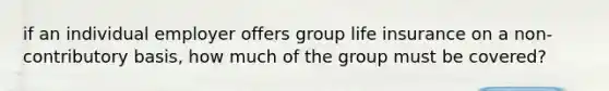 if an individual employer offers group life insurance on a non-contributory basis, how much of the group must be covered?