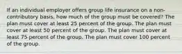 If an individual employer offers group life insurance on a non-contributory basis, how much of the group must be covered? The plan must cover at least 25 percent of the group. The plan must cover at least 50 percent of the group. The plan must cover at least 75 percent of the group. The plan must cover 100 percent of the group.