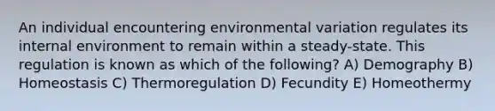 An individual encountering environmental variation regulates its internal environment to remain within a steady-state. This regulation is known as which of the following? A) Demography B) Homeostasis C) Thermoregulation D) Fecundity E) Homeothermy