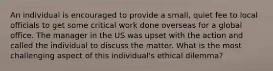 An individual is encouraged to provide a small, quiet fee to local officials to get some critical work done overseas for a global office. The manager in the US was upset with the action and called the individual to discuss the matter. What is the most challenging aspect of this individual's ethical dilemma?