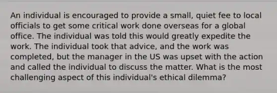 An individual is encouraged to provide a small, quiet fee to local officials to get some critical work done overseas for a global office. The individual was told this would greatly expedite the work. The individual took that advice, and the work was completed, but the manager in the US was upset with the action and called the individual to discuss the matter. What is the most challenging aspect of this individual's ethical dilemma?