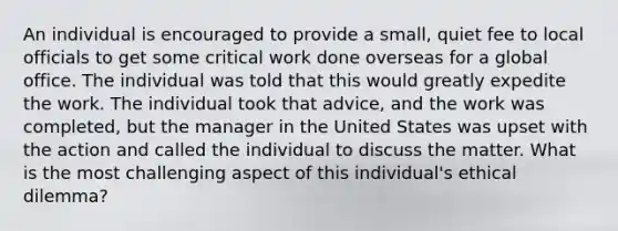 An individual is encouraged to provide a small, quiet fee to local officials to get some critical work done overseas for a global office. The individual was told that this would greatly expedite the work. The individual took that advice, and the work was completed, but the manager in the United States was upset with the action and called the individual to discuss the matter. What is the most challenging aspect of this individual's ethical dilemma?