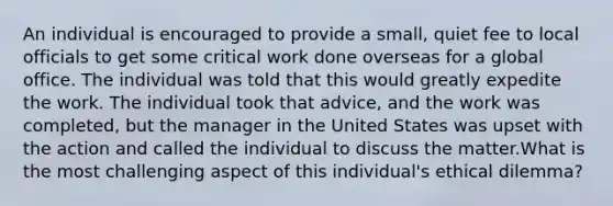 An individual is encouraged to provide a small, quiet fee to local officials to get some critical work done overseas for a global office. The individual was told that this would greatly expedite the work. The individual took that advice, and the work was completed, but the manager in the United States was upset with the action and called the individual to discuss the matter.What is the most challenging aspect of this individual's ethical dilemma?