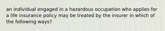 an individual engaged in a hazardous occupation who applies for a life insurance policy may be treated by the insurer in which of the following ways?