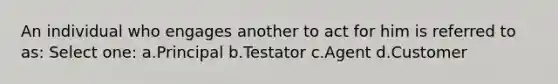 An individual who engages another to act for him is referred to as: Select one: a.Principal b.Testator c.Agent d.Customer