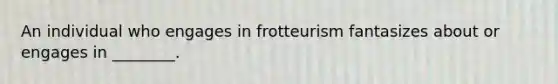 An individual who engages in frotteurism fantasizes about or engages in ________.