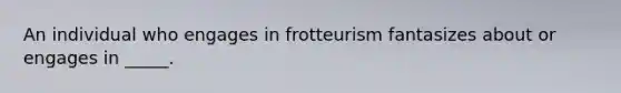 An individual who engages in frotteurism fantasizes about or engages in _____.