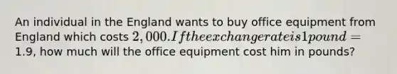 An individual in the England wants to buy office equipment from England which costs 2,000. If the exchange rate is 1pound=1.9, how much will the office equipment cost him in pounds?