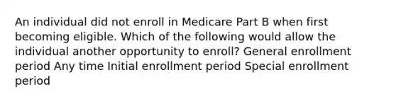 An individual did not enroll in Medicare Part B when first becoming eligible. Which of the following would allow the individual another opportunity to enroll? General enrollment period Any time Initial enrollment period Special enrollment period