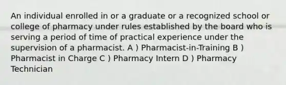 An individual enrolled in or a graduate or a recognized school or college of pharmacy under rules established by the board who is serving a period of time of practical experience under the supervision of a pharmacist. A ) Pharmacist-in-Training B ) Pharmacist in Charge C ) Pharmacy Intern D ) Pharmacy Technician