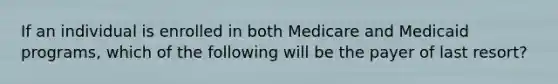 If an individual is enrolled in both Medicare and Medicaid programs, which of the following will be the payer of last resort?