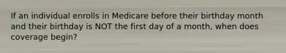 If an individual enrolls in Medicare before their birthday month and their birthday is NOT the first day of a month, when does coverage begin?