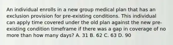 An individual enrolls in a new group medical plan that has an exclusion provision for pre-existing conditions. This individual can apply time covered under the old plan against the new pre-existing condition timeframe if there was a gap in coverage of no <a href='https://www.questionai.com/knowledge/keWHlEPx42-more-than' class='anchor-knowledge'>more than</a> how many days? A. 31 B. 62 C. 63 D. 90