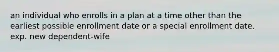 an individual who enrolls in a plan at a time other than the earliest possible enrollment date or a special enrollment date. exp. new dependent-wife