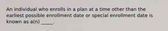 An individual who enrolls in a plan at a time other than the earliest possible enrollment date or special enrollment date is known as a(n) _____.