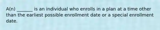 A(n) _______ is an individual who enrolls in a plan at a time other than the earliest possible enrollment date or a special enrollment date.