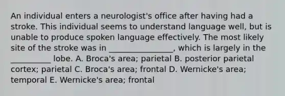 An individual enters a neurologist's office after having had a stroke. This individual seems to understand language well, but is unable to produce spoken language effectively. The most likely site of the stroke was in ________________, which is largely in the __________ lobe. A. Broca's area; parietal B. posterior parietal cortex; parietal C. Broca's area; frontal D. Wernicke's area; temporal E. Wernicke's area; frontal