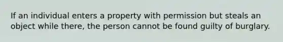 If an individual enters a property with permission but steals an object while there, the person cannot be found guilty of burglary.