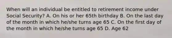 When will an individual be entitled to retirement income under Social Security? A. On his or her 65th birthday B. On the last day of the month in which he/she turns age 65 C. On the first day of the month in which he/she turns age 65 D. Age 62